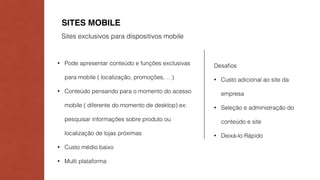 SITES MOBILE 
Sites exclusivos para dispositivos mobile 
• Pode apresentar conteúdo e funções exclusivas 
para mobile ( localização, promoções, …) 
• Conteúdo pensando para o momento do acesso 
mobile ( diferente do momento de desktop) ex: 
pesquisar informações sobre produto ou 
localização de lojas próximas 
• Custo médio baixo 
• Multi plataforma 
Desafios 
• Custo adicional ao site da 
empresa 
• Seleção e administração do 
conteúdo e site 
• Deixá-lo Rápido 
 