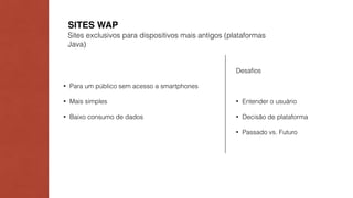 SITES WAP 
Sites exclusivos para dispositivos mais antigos (plataformas 
Java) 
• Para um público sem acesso a smartphones 
• Mais simples 
• Baixo consumo de dados 
Desafios 
• Entender o usuário 
• Decisão de plataforma 
• Passado vs. Futuro 
 