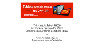 Ticket médio Tablet: R$500 
Ticket médio computador: R$600 
Smartphone equivalente (ao tablet): R$800 
+ 
Planos internet 3g pré pagos 
Crescimento da oferta de Wifi público 
 