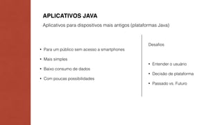 APLICATIVOS JAVA 
Aplicativos para dispositivos mais antigos (plataformas Java) 
• Para um público sem acesso a smartphones 
• Mais simples 
• Baixo consumo de dados 
• Com poucas possibilidades 
Desafios 
• Entender o usuário 
• Decisão de plataforma 
• Passado vs. Futuro 
 