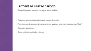 LEITORES DE CARTÃO CREDITO 
Dispositivo para sistema de pagamento mobile 
• Pequenos acessórios para leitura de cartões de crédito 
• Permite o uso de serviços de pagamento em qualquer lugar, sem máquina tipo "Cielo" 
• Ex:square, pagseguro 
• Baixo custo de aquisição, e de uso 
 