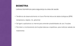 BIOMETRIA 
Leitores biométricos para segurança ou área de saúde 
• Tendência de desenvolvimento no futuro Permite leitura de dados biológicos (BPM, 
temperatura, digitais, íris, glicemia) 
• Se ligam a aplicativos ou internet para entender possibilidades de uso / funções 
• Permitem o monitoramento de funções básicas e repetitivas, para melhorar adesão de 
tratamentos 
 