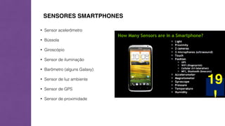 SENSORES SMARTPHONES 
• Sensor acelerômetro 
• Bússola 
• Giroscópio 
• Sensor de iluminação 
• Barômetro (alguns Galaxy) 
• Sensor de luz ambiente 
• Sensor de GPS 
• Sensor de proximidade 
 