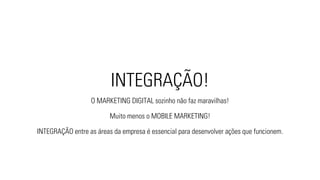 INTEGRAÇÃO! 
O MARKETING DIGITAL sozinho não faz maravilhas! 
Muito menos o MOBILE MARKETING! 
INTEGRAÇÃO entre as áreas da empresa é essencial para desenvolver ações que funcionem. 
 