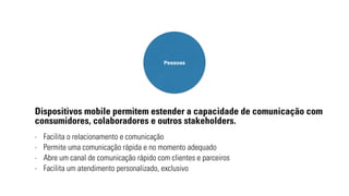 Pessoas 
Dispositivos mobile permitem estender a capacidade de comunicação com 
consumidores, colaboradores e outros stakeholders. 
- Facilita o relacionamento e comunicação 
- Permite uma comunicação rápida e no momento adequado 
- Abre um canal de comunicação rápido com clientes e parceiros 
- Facilita um atendimento personalizado, exclusivo 
 