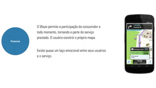 Pessoas 
O Waze permite a participação do consumidor a 
todo momento, tornando o parte do serviço 
prestado. O usuário constrói o próprio mapa. 
Existe quase um laço emocional entre seus usuários 
e o serviço. 
 