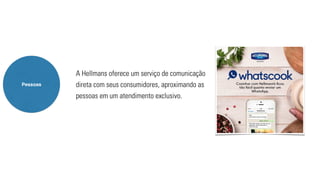 Pessoas 
A Hellmans oferece um serviço de comunicação 
direta com seus consumidores, aproximando as 
pessoas em um atendimento exclusivo. 
 