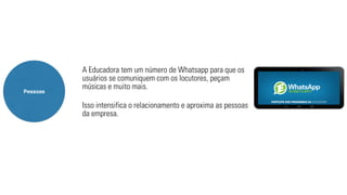 A Educadora tem um número de Whatsapp para que os 
usuários se comuniquem com os locutores, peçam 
músicas e muito mais. 
Isso intensifica o relacionamento e aproxima as pessoas 
da empresa. 
Pessoas 
 