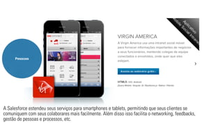 Pessoas 
A Salesforce estendeu seus serviços para smartphones e tablets, permitindo que seus clientes se 
comuniquem com seus colaborares mais facilmente. Além disso isso facilita o networking, feedbacks, 
gestão de pessoas e processos, etc. 
 