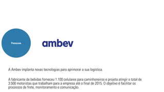 Pessoas 
A Ambev implanta novas tecnologias para aprimorar a sua logística. 
A fabricante de bebidas forneceu 1.100 celulares para caminhoneiros e projeta atingir o total de 
3.500 motoristas que trabalham para a empresa até o final de 2015. O objetivo é facilitar os 
processos de frete, monitoramento e comunicação. 
 
