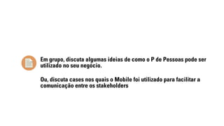 Em grupo, discuta algumas ideias de como o P de Pessoas pode ser 
utilizado no seu negócio. 
Ou, discuta cases nos quais o Mobile foi utilizado para facilitar a 
comunicação entre os stakeholders 
 