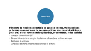 Lugar (Praça) 
O impacto do mobile na estratégia de canais é imenso. Os dispositivos 
se tornam uma nova forma de acessar e utilizar seus canais tradicionais 
(loja, site) e criar novos canais.(aplicativos, m-commerce, redes sociais) 
- Acesso e conectividade 24/7 
- Desenvolvimento de tecnologias (hardware e software) que facilitam a compra 
- Facilidade de utilização 
- Ampliação da oferta em contextos diferentes do primário 
 