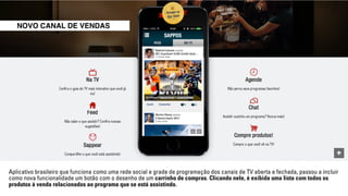 NOVO CANAL DE VENDAS 
Aplicativo brasileiro que funciona como uma rede social e grade de programação dos canais de TV aberta e fechada, passou a incluir 
como nova funcionalidade um botão com o desenho de um carrinho de compras. Clicando nele, é exibida uma lista com todos os 
produtos à venda relacionados ao programa que se está assistindo. 
 