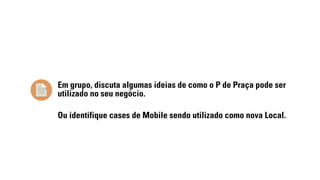 Em grupo, discuta algumas ideias de como o P de Praça pode ser 
utilizado no seu negócio. 
Ou identifique cases de Mobile sendo utilizado como nova Local. 
 