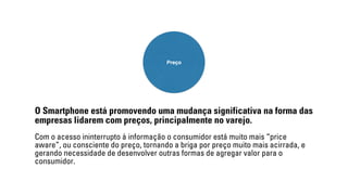 Preço 
O Smartphone está promovendo uma mudança significativa na forma das 
empresas lidarem com preços, principalmente no varejo. 
Com o acesso ininterrupto à informação o consumidor está muito mais “price 
aware”, ou consciente do preço, tornando a briga por preço muito mais acirrada, e 
gerando necessidade de desenvolver outras formas de agregar valor para o 
consumidor. 
 