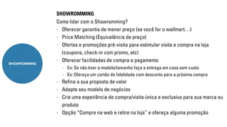 SHOWROMMING 
Como lidar com o Showromming? 
- Oferecer garantia de menor preço (se você for o wallmart…) 
- Price Matching (Equivalência de preço) 
- Ofertas e promoções pré-visita para estimular visita e compra na loja 
(coupons, check-in com promo, etc) 
- Oferecer facilidades de compra e pagamento 
- Ex: Se não tiver o modelo/tamanho faça a entrega em casa sem custo 
- Ex: Ofereça um cartão de fidelidade com desconto para a próxima compra 
- Refina a sua proposta de valor 
- Adapte seu modelo de negócios 
- Crie uma experiência de compra/visita única e exclusiva para sua marca ou 
produto 
- Opção “Compre na web e retire na loja” e ofereça alguma promoção 
SHOWROMMING 
 