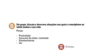 Em grupo, discuta e descreva situações nas quais o smartphone ou 
tablet mudou a sua vida. 
Pense: 
- Praticidade 
- Consumo de mídia / conteúdo 
- Entretenimento 
- etc 
10 minutos 
 