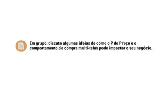 Em grupo, discuta algumas ideias de como o P de Preço e o 
comportamento de compra multi-telas pode impactar o seu negócio. 
 