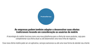 Produto/Serviço 
As empresas podem também adaptar e desenvolver suas ofertas 
tradicionais levando em consideração os usuários de mobile 
A tecnologia do mobile funciona como uma nova plataforma para a oferta de novos produtos, seja para 
complementar sua oferta atual ou até desenvolver uma nova linha de negócios. 
Essa nova oferta mobile pode ser um aplicativo, serviços exclusivos ou até uma nova forma de atender seu cliente 
 