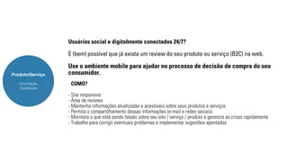 Produto/Serviço 
Informação 
Qualidade 
Usuários social e digitalmente conectados 24/7? 
É (bem) possível que já exista um review do seu produto ou serviço (B2C) na web. 
Use o ambiente mobile para ajudar no processo de decisão de compra do seu 
consumidor. 
COMO? 
- Site responsivo 
- Área de reviews 
- Mantenha informações atualizadas e acessíveis sobre seus produtos e serviços 
- Permita o compartilhamento dessas informações (e-mail e redes sociais) 
- Monitore o que está sendo falado sobre seu site / serviço / produto e gerencie as crises rapidamente 
- Trabalhe para corrigir eventuais problemas e implementar sugestões apontadas 
 