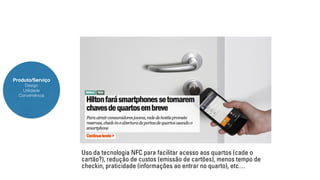 Produto/Serviço 
Design 
Utilidade 
Conveniência 
Uso da tecnologia NFC para facilitar acesso aos quartos (cade o 
cartão?), redução de custos (emissão de cartões), menos tempo de 
checkin, praticidade (informações ao entrar no quarto), etc… 
 