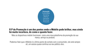 Promoção 
Publicidade 
Sampling 
“Mailing” 
Parcerias 
Branding 
Pesquisa 
O P de Promoção é um dos pontos onde o Mobile pode brilhar, mas ainda 
há muita incerteza, do como e quanto fazer. 
Mas os dispositivos mobile funcionam como uma nova plataforma de promoção da sua 
marca, serviço ou produto. 
Podemos falar que o Mobile é o último ponto de contato com o consumidor, ele está sempre 
ali, um acesso quase contínuo ao seu público alvo. 
 