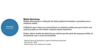 Promoção 
Publicidade 
Mobile Advertising 
Mobile Advertising é a utilização de mídias digitais formatadas e pensadas para o 
ambiente mobile. 
O Objetivo aqui é ativar os consumidores no ambiente mobile para que iniciem uma 
ação que pode ou não finalizar naquele mesmo dispositivo. 
Podem utilizar mobile ad networks que cobrem grande parte dos espaços mobile, ou 
diretamente com o canal (ex:facebook) 
- Banners dentro de aplicativos e jogos (normalmente gratuítos) 
- Paid Search / SEM 
- Banners para sites mobiles (rich media) 
 