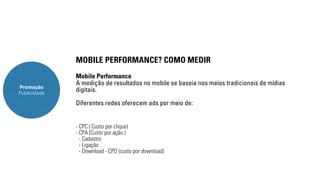 Promoção 
Publicidade 
MOBILE PERFORMANCE? COMO MEDIR 
Mobile Performance 
A medição de resultados no mobile se baseia nos meios tradicionais de mídias 
digitais. 
Diferentes redes oferecem ads por meio de: 
- CPC ( Custo por clique) 
- CPA (Custo por ação ) 
- Cadastro 
- Ligação 
- Download - CPD (custo por download) 
 