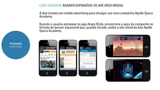 Promoção 
Publicidade 
CASE UNILEVER: BANNER EXPANSÍVEL DE AXE (RICH MEDIA) 
A Axe investiu em mobile advertising para divulgar sua nova campanha Apollo Space 
Academy. 
Quando o usuário estivesse no jogo Angry Birds, encontraria a peça da campanha no 
formato de banner expansível que, quando clicado, exibia o site móvel da Axe Apollo 
Space Academy. 
 