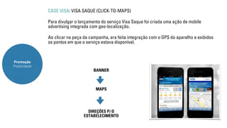 Promoção 
Publicidade 
CASE VISA: VISA SAQUE (CLICK-TO-MAPS) 
Para divulgar o lançamento do serviço Visa Saque foi criada uma ação de mobile 
advertising integrada com geo-localização. 
Ao clicar na peça da campanha, era feita integração com o GPS do aparelho e exibidos 
os pontos em que o serviço estava disponível. 
BANNER 
MAPS 
DIREÇÕES P/ O 
ESTABELECIMENTO 
 