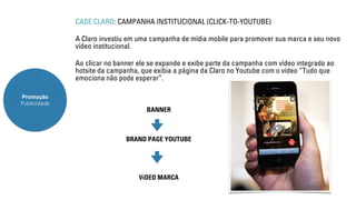 Promoção 
Publicidade 
CASE CLARO: CAMPANHA INSTITUCIONAL (CLICK-TO-YOUTUBE) 
A Claro investiu em uma campanha de mídia mobile para promover sua marca e seu novo 
vídeo institucional. 
Ao clicar no banner ele se expande e exibe parte da campanha com vídeo integrado ao 
hotsite da campanha, que exibia a página da Claro no Youtube com o vídeo “Tudo que 
emociona não pode esperar”. 
BANNER 
BRAND PAGE YOUTUBE 
VíDEO MARCA 
 