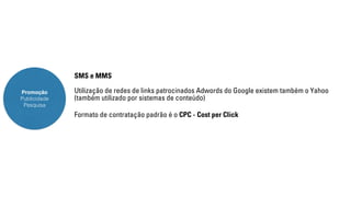 Promoção 
Publicidade 
Pesquisa 
SMS e MMS 
Utilização de redes de links patrocinados Adwords do Google existem também o Yahoo 
(também utilizado por sistemas de conteúdo) 
Formato de contratação padrão é o CPC - Cost per Click 
 