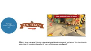Promoção 
Brand Experience 
APP 
Marca americana de comida mexicana desenvolveu um game que ajuda a construir uma 
narrativa da proposta de valor da marca (alimentos saudáveis). 
 
