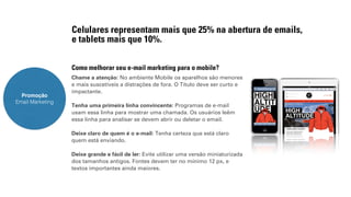 Celulares representam mais que 25% na abertura de emails, 
e tablets mais que 10%. 
Como melhorar seu e-mail marketing para o mobile? 
Chame a atenção: No ambiente Mobile os aparelhos são menores 
e mais suscetíveis a distrações de fora. O Título deve ser curto e 
impactante. 
Tenha uma primeira linha convincente: Programas de e-mail 
usam essa linha para mostrar uma chamada. Os usuários leêm 
essa linha para analisar se devem abrir ou deletar o email. 
Deixe claro de quem é o e-mail: Tenha certeza que está claro 
quem está enviando. 
Deixe grande e fácil de ler: Evite utilizar uma versão miniaturizada 
dos tamanhos antigos. Fontes devem ter no mínimo 12 px, e 
textos importantes ainda maiores. 
Promoção 
Email Marketing 
 