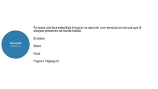 Promoção 
Parcerias 
As vezes uma boa estratégia é buscar se associar com serviços ou marcas que já 
estejam presentes no mundo mobile 
Grubster 
Waze 
Ifood 
Paypal / Pagseguro 
 