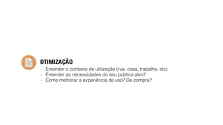 OTIMIZAÇÃO 
- Entender o contexto de utilização (rua, casa, trabalho, etc) 
- Entender as necessidades do seu público alvo? 
- Como melhorar a experiência de uso? De compra? 
 