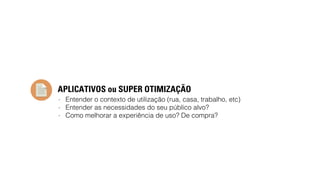APLICATIVOS ou SUPER OTIMIZAÇÃO 
- Entender o contexto de utilização (rua, casa, trabalho, etc) 
- Entender as necessidades do seu público alvo? 
- Como melhorar a experiência de uso? De compra? 
 