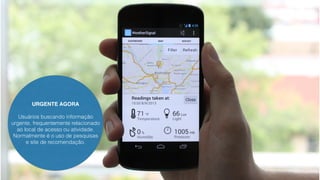 URGENTE AGORA 
Usuários buscando informação 
urgente, frequentemente relacionado 
ao local de acesso ou atividade. 
Normalmente é o uso de pesquisas 
e site de recomendação. 
 