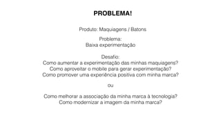 PROBLEMA! 
Produto: Maquiagens / Batons 
Problema: 
Baixa experimentação 
Desafio: 
Como aumentar a experimentação das minhas maquiagens? 
Como aproveitar o mobile para gerar experimentação? 
Como promover uma experiência positiva com minha marca? 
ou 
Como melhorar a associação da minha marca à tecnologia? 
Como modernizar a imagem da minha marca? 
 