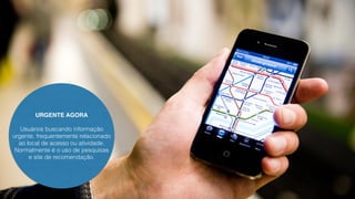URGENTE AGORA 
Usuários buscando informação 
urgente, frequentemente relacionado 
ao local de acesso ou atividade. 
Normalmente é o uso de pesquisas 
e site de recomendação. 
 