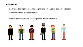 PERSONAS 
• Construção de um personagem que representa um grupo de consumidores com 
comportamentos e interesses comuns 
• Ajuda no desenvolvimento das solução que devem ser criadas 
 