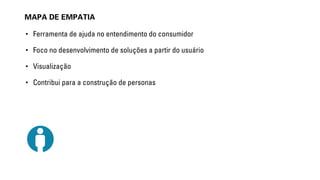 MAPA DE EMPATIA 
• Ferramenta de ajuda no entendimento do consumidor 
• Foco no desenvolvimento de soluções a partir do usuário 
• Visualização 
• Contribui para a construção de personas 
 