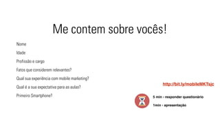 Me contem sobre vocês! 
Nome 
Idade 
Profissão e cargo 
Fatos que considerem relevantes? 
Qual sua experiência com mobile marketing? 
Qual é a sua expectativa para as aulas? 
Primeiro Smartphone? 
http://bit.ly/mobileMKTsjc 
5 min - responder questionário 
1min - apresentação 
 