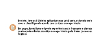 Sozinho, liste os 5 últimos aplicativos que você usou, os locais onde 
usou e classifique de acordo com os tipos de experiência. 
Em grupo, identifique o tipo de experiência mais frequente e discuta 
quais oportunidades esse tipo de experiência pode trazer para o seu 
negócio. 
 