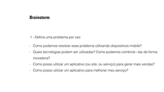 Brainstorm 
1 - Defina uma problema por vez: 
- Como podemos resolver esse problema utilizando dispositivos mobile? 
- Quais tecnologias podem ser utilizadas? Como podemos combiná—las de forma 
inovadora? 
- Como posso utilizar um aplicativo (ou site, ou serviço) para gerar mais vendas? 
- Como posso utilizar um aplicativo para melhorar meu serviço? 
 