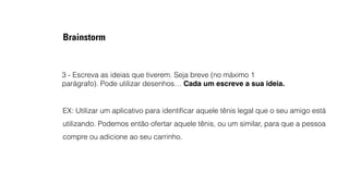 Brainstorm 
3 - Escreva as ideias que tiverem. Seja breve (no máximo 1 
parágrafo). Pode utilizar desenhos… Cada um escreve a sua ideia. 
EX: Utilizar um aplicativo para identificar aquele tênis legal que o seu amigo está 
utilizando. Podemos então ofertar aquele tênis, ou um similar, para que a pessoa 
compre ou adicione ao seu carrinho. 
 