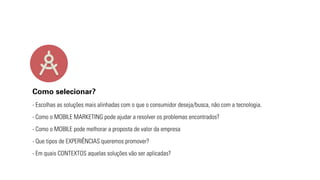 Como selecionar? 
- Escolhas as soluções mais alinhadas com o que o consumidor deseja/busca, não com a tecnologia. 
- Como o MOBILE MARKETING pode ajudar a resolver os problemas encontrados? 
- Como o MOBILE pode melhorar a proposta de valor da empresa 
- Que tipos de EXPERIÊNCIAS queremos promover? 
- Em quais CONTEXTOS aquelas soluções vão ser aplicadas? 
 