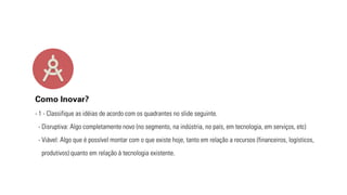 Como Inovar? 
- 1 - Classifique as idéias de acordo com os quadrantes no slide seguinte. 
- Disruptiva: Algo completamente novo (no segmento, na indústria, no país, em tecnologia, em serviços, etc) 
- Viável: Algo que é possível montar com o que existe hoje, tanto em relação a recursos (financeiros, logísticos, 
produtivos) quanto em relação à tecnologia existente. 
 