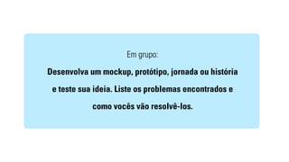 Em grupo: 
Desenvolva um mockup, protótipo, jornada ou história 
e teste sua ideia. Liste os problemas encontrados e 
como vocês vão resolvê-los. 
 