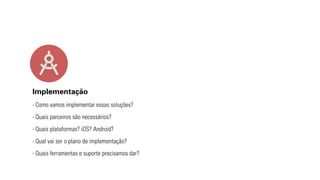 Implementação 
- Como vamos implementar essas soluções? 
- Quais parceiros são necessários? 
- Quais plataformas? iOS? Android? 
- Qual vai ser o plano de implementação? 
- Quais ferramentas e suporte precisamos dar? 
 
